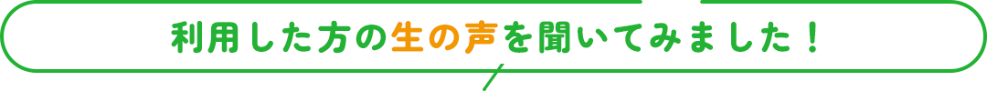 利用した方の生の声を聞いてみました！